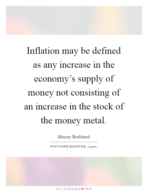 Inflation may be defined as any increase in the economy's supply of money not consisting of an increase in the stock of the money metal Picture Quote #1