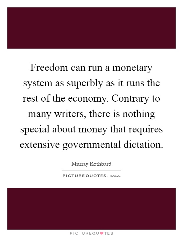 Freedom can run a monetary system as superbly as it runs the rest of the economy. Contrary to many writers, there is nothing special about money that requires extensive governmental dictation Picture Quote #1