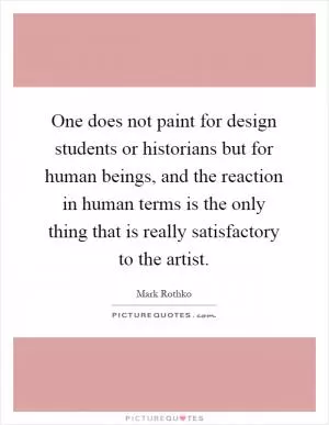 One does not paint for design students or historians but for human beings, and the reaction in human terms is the only thing that is really satisfactory to the artist Picture Quote #1