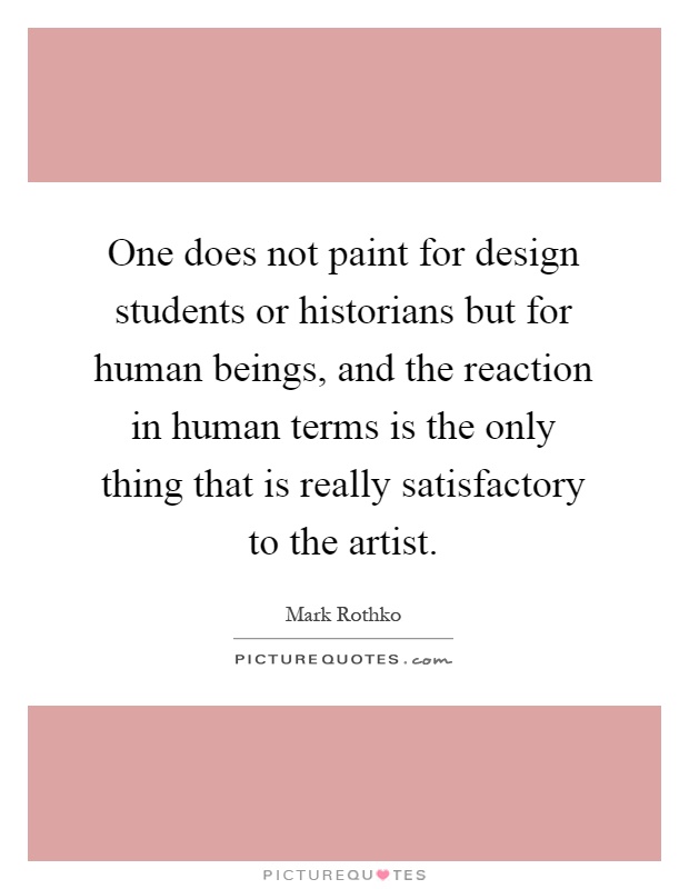 One does not paint for design students or historians but for human beings, and the reaction in human terms is the only thing that is really satisfactory to the artist Picture Quote #1