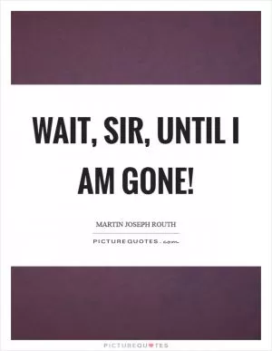 Wait, sir, until I am gone! Picture Quote #1