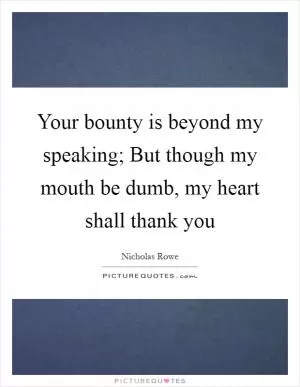 Your bounty is beyond my speaking; But though my mouth be dumb, my heart shall thank you Picture Quote #1