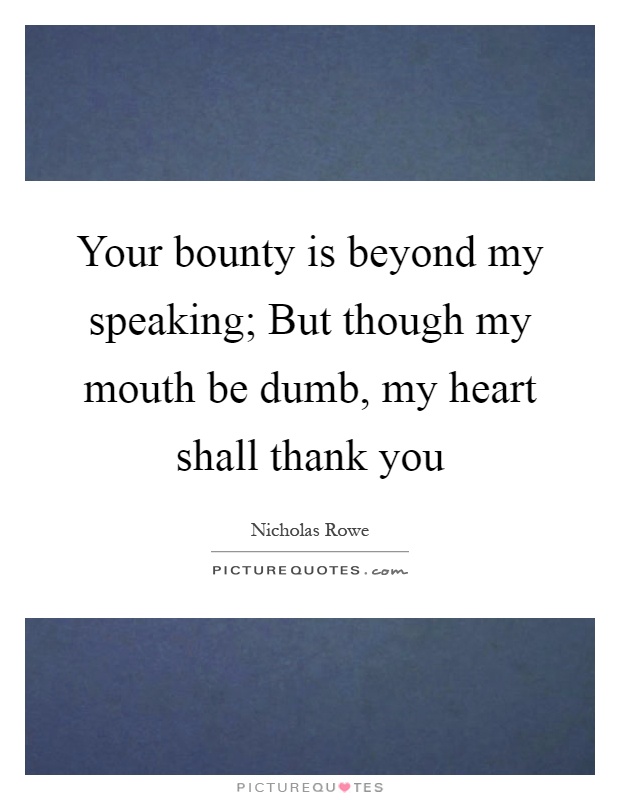 Your bounty is beyond my speaking; But though my mouth be dumb, my heart shall thank you Picture Quote #1