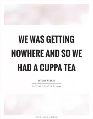 We was getting nowhere and so we had a cuppa tea Picture Quote #1