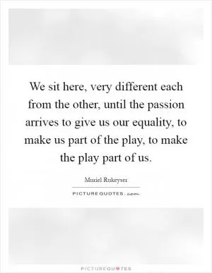 We sit here, very different each from the other, until the passion arrives to give us our equality, to make us part of the play, to make the play part of us Picture Quote #1