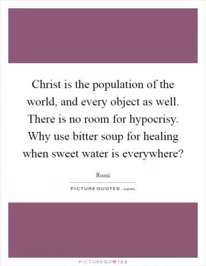 Christ is the population of the world, and every object as well. There is no room for hypocrisy. Why use bitter soup for healing when sweet water is everywhere? Picture Quote #1