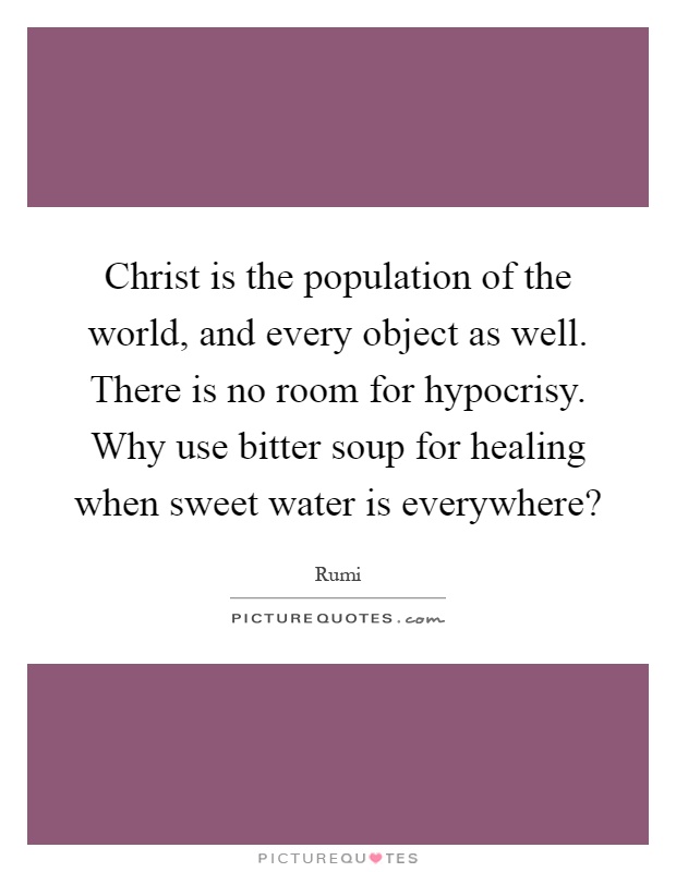 Christ is the population of the world, and every object as well. There is no room for hypocrisy. Why use bitter soup for healing when sweet water is everywhere? Picture Quote #1