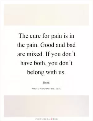 The cure for pain is in the pain. Good and bad are mixed. If you don’t have both, you don’t belong with us Picture Quote #1