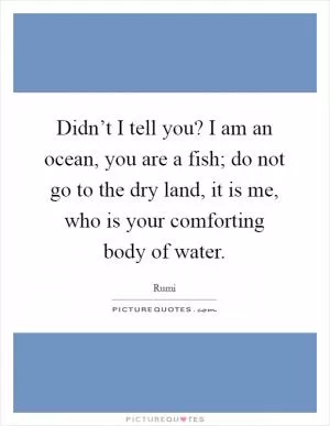 Didn’t I tell you? I am an ocean, you are a fish; do not go to the dry land, it is me, who is your comforting body of water Picture Quote #1