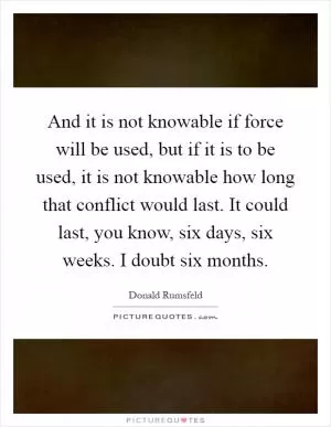 And it is not knowable if force will be used, but if it is to be used, it is not knowable how long that conflict would last. It could last, you know, six days, six weeks. I doubt six months Picture Quote #1