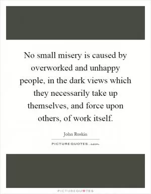 No small misery is caused by overworked and unhappy people, in the dark views which they necessarily take up themselves, and force upon others, of work itself Picture Quote #1