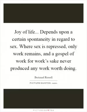Joy of life... Depends upon a certain spontaneity in regard to sex. Where sex is repressed, only work remains, and a gospel of work for work’s sake never produced any work worth doing Picture Quote #1