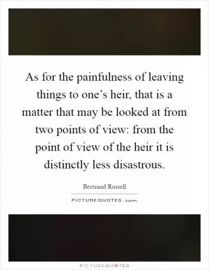 As for the painfulness of leaving things to one’s heir, that is a matter that may be looked at from two points of view: from the point of view of the heir it is distinctly less disastrous Picture Quote #1
