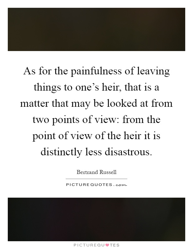 As for the painfulness of leaving things to one's heir, that is a matter that may be looked at from two points of view: from the point of view of the heir it is distinctly less disastrous Picture Quote #1