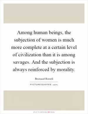 Among human beings, the subjection of women is much more complete at a certain level of civilization than it is among savages. And the subjection is always reinforced by morality Picture Quote #1