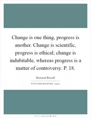 Change is one thing, progress is another. Change is scientific, progress is ethical; change is indubitable, whereas progress is a matter of controversy. P. 18 Picture Quote #1
