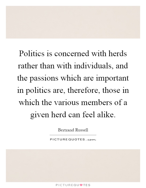 Politics is concerned with herds rather than with individuals, and the passions which are important in politics are, therefore, those in which the various members of a given herd can feel alike Picture Quote #1