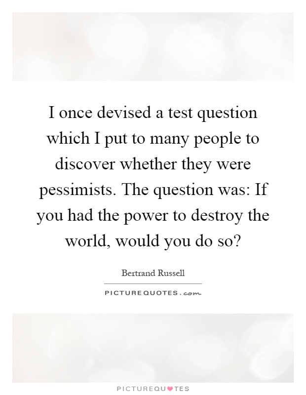 I once devised a test question which I put to many people to discover whether they were pessimists. The question was: If you had the power to destroy the world, would you do so? Picture Quote #1