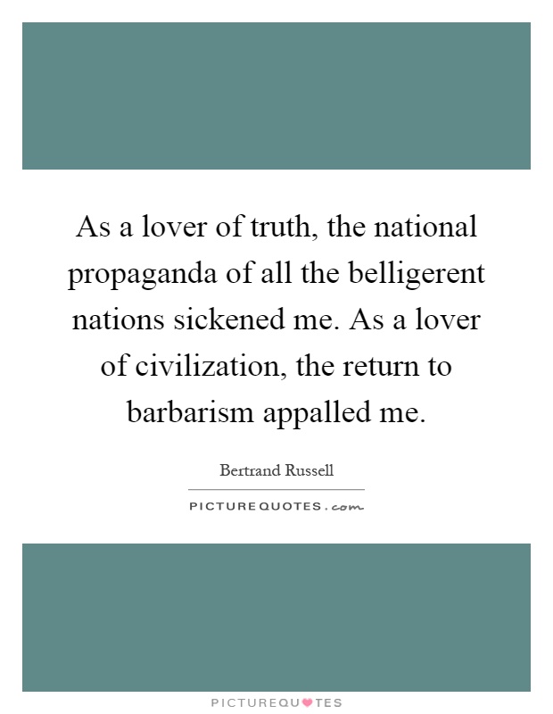 As a lover of truth, the national propaganda of all the belligerent nations sickened me. As a lover of civilization, the return to barbarism appalled me Picture Quote #1