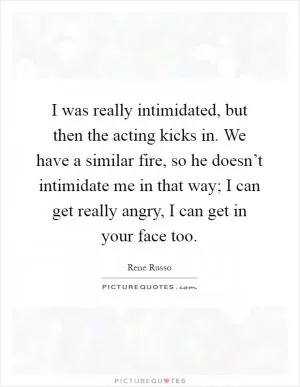 I was really intimidated, but then the acting kicks in. We have a similar fire, so he doesn’t intimidate me in that way; I can get really angry, I can get in your face too Picture Quote #1
