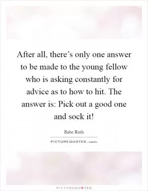 After all, there’s only one answer to be made to the young fellow who is asking constantly for advice as to how to hit. The answer is: Pick out a good one and sock it! Picture Quote #1
