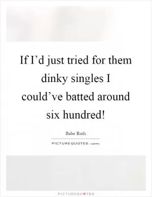 If I’d just tried for them dinky singles I could’ve batted around six hundred! Picture Quote #1