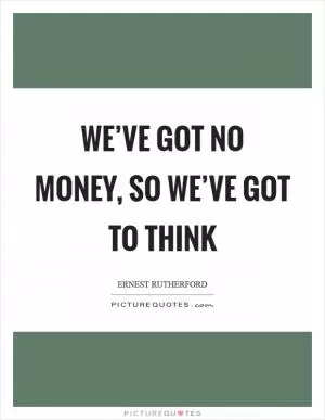 We’ve got no money, so we’ve got to think Picture Quote #1