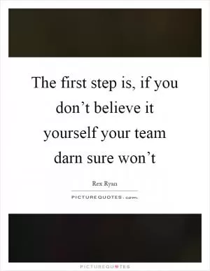 The first step is, if you don’t believe it yourself your team darn sure won’t Picture Quote #1