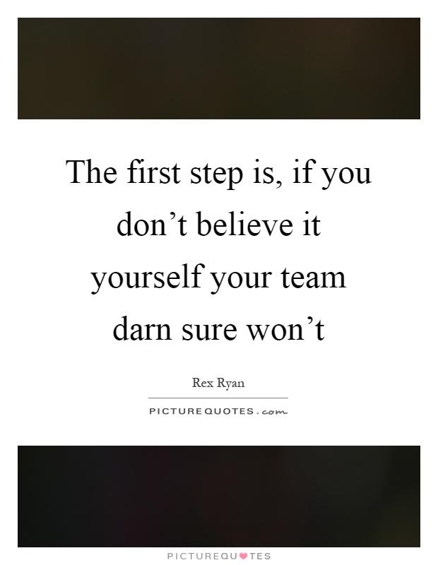 The first step is, if you don't believe it yourself your team darn sure won't Picture Quote #1