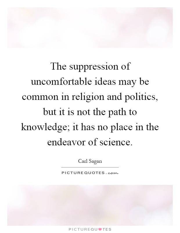 The suppression of uncomfortable ideas may be common in religion and politics, but it is not the path to knowledge; it has no place in the endeavor of science Picture Quote #1
