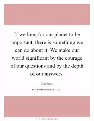If we long for our planet to be important, there is something we can do about it. We make our world significant by the courage of our questions and by the depth of our answers Picture Quote #1