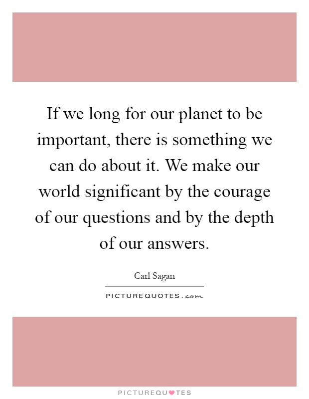 If we long for our planet to be important, there is something we can do about it. We make our world significant by the courage of our questions and by the depth of our answers Picture Quote #1