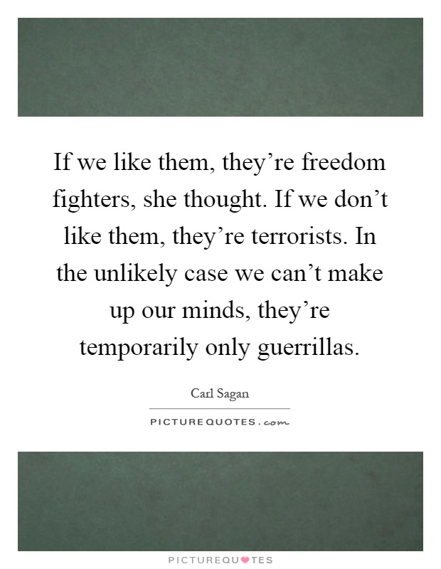 If we like them, they're freedom fighters, she thought. If we don't like them, they're terrorists. In the unlikely case we can't make up our minds, they're temporarily only guerrillas Picture Quote #1