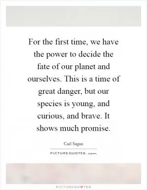 For the first time, we have the power to decide the fate of our planet and ourselves. This is a time of great danger, but our species is young, and curious, and brave. It shows much promise Picture Quote #1