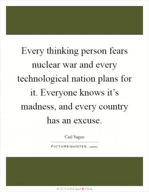 Every thinking person fears nuclear war and every technological nation plans for it. Everyone knows it’s madness, and every country has an excuse Picture Quote #1