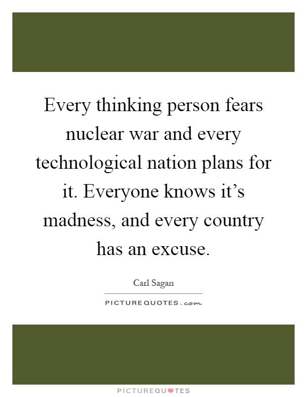Every thinking person fears nuclear war and every technological nation plans for it. Everyone knows it's madness, and every country has an excuse Picture Quote #1