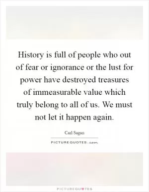 History is full of people who out of fear or ignorance or the lust for power have destroyed treasures of immeasurable value which truly belong to all of us. We must not let it happen again Picture Quote #1