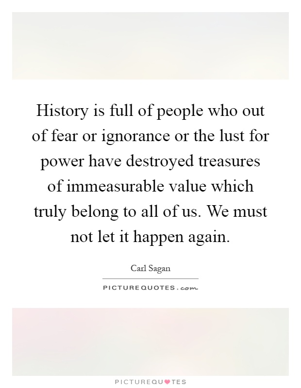 History is full of people who out of fear or ignorance or the lust for power have destroyed treasures of immeasurable value which truly belong to all of us. We must not let it happen again Picture Quote #1