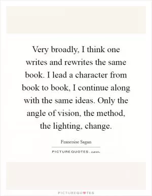 Very broadly, I think one writes and rewrites the same book. I lead a character from book to book, I continue along with the same ideas. Only the angle of vision, the method, the lighting, change Picture Quote #1
