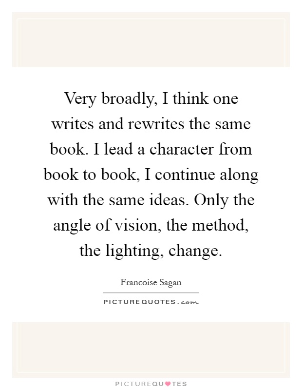 Very broadly, I think one writes and rewrites the same book. I lead a character from book to book, I continue along with the same ideas. Only the angle of vision, the method, the lighting, change Picture Quote #1