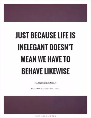 Just because life is inelegant doesn’t mean we have to behave likewise Picture Quote #1