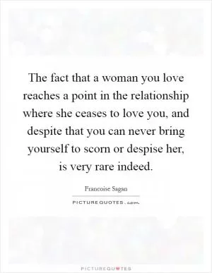 The fact that a woman you love reaches a point in the relationship where she ceases to love you, and despite that you can never bring yourself to scorn or despise her, is very rare indeed Picture Quote #1