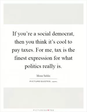 If you’re a social democrat, then you think it’s cool to pay taxes. For me, tax is the finest expression for what politics really is Picture Quote #1