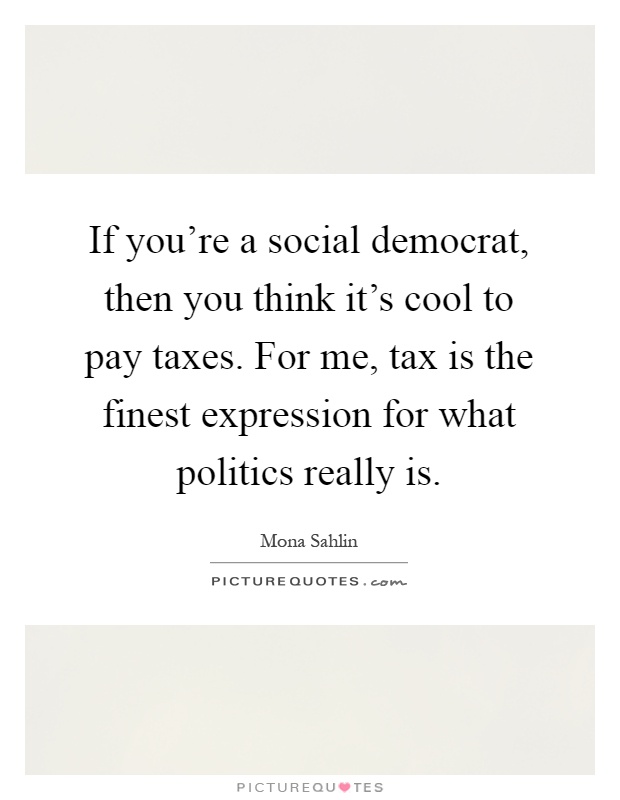 If you're a social democrat, then you think it's cool to pay taxes. For me, tax is the finest expression for what politics really is Picture Quote #1