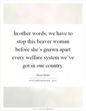 In other words, we have to stop this beaver woman before she’s gnawn apart every welfare system we’ve got in our country Picture Quote #1
