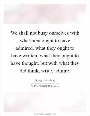 We shall not busy ourselves with what men ought to have admired, what they ought to have written, what they ought to have thought, but with what they did think, write, admire Picture Quote #1