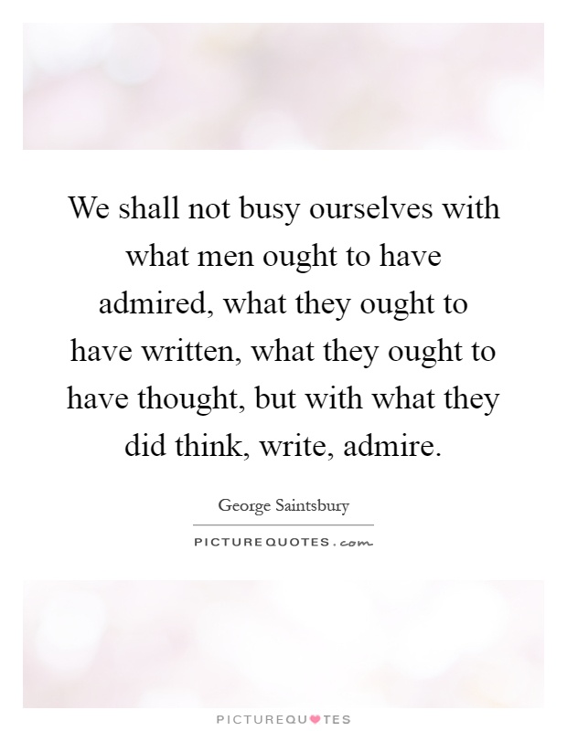 We shall not busy ourselves with what men ought to have admired, what they ought to have written, what they ought to have thought, but with what they did think, write, admire Picture Quote #1