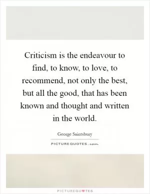 Criticism is the endeavour to find, to know, to love, to recommend, not only the best, but all the good, that has been known and thought and written in the world Picture Quote #1