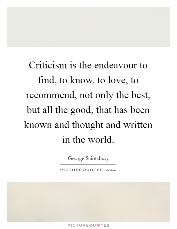 Criticism is the endeavour to find, to know, to love, to recommend, not only the best, but all the good, that has been known and thought and written in the world Picture Quote #1