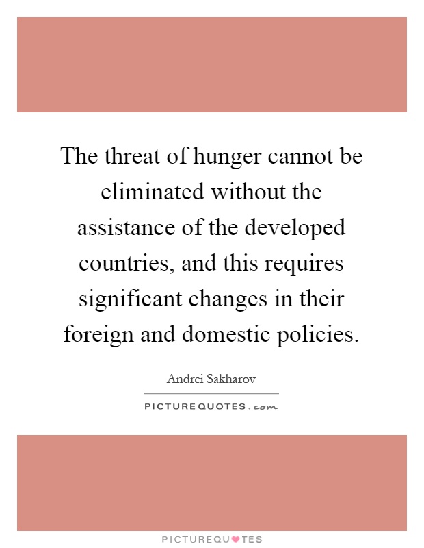 The threat of hunger cannot be eliminated without the assistance of the developed countries, and this requires significant changes in their foreign and domestic policies Picture Quote #1
